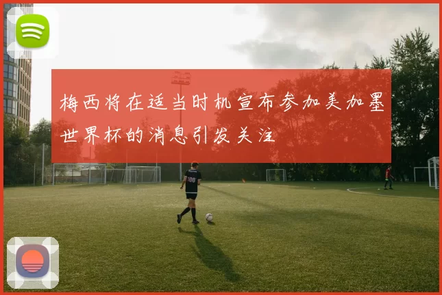 梅西将在适当时机宣布参加美加墨世界杯的消息引发关注