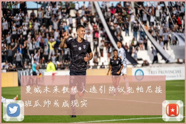 曼城未来教练人选引热议孔帕尼接班瓜帅或成现实