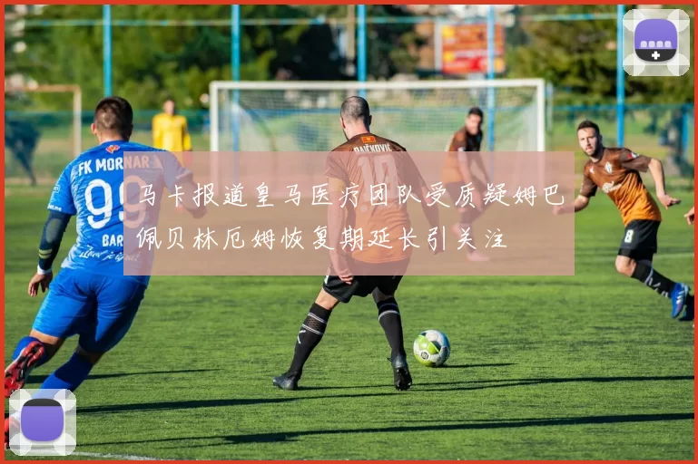 马卡报道皇马医疗团队受质疑姆巴佩贝林厄姆恢复期延长引关注