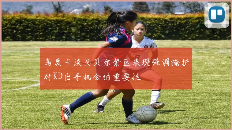 乌度卡谈戈贝尔禁区表现强调掩护对KD出手机会的重要性