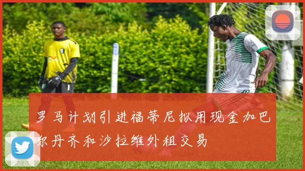 罗马计划引进福蒂尼拟用现金加巴尔丹齐和沙拉维外租交易