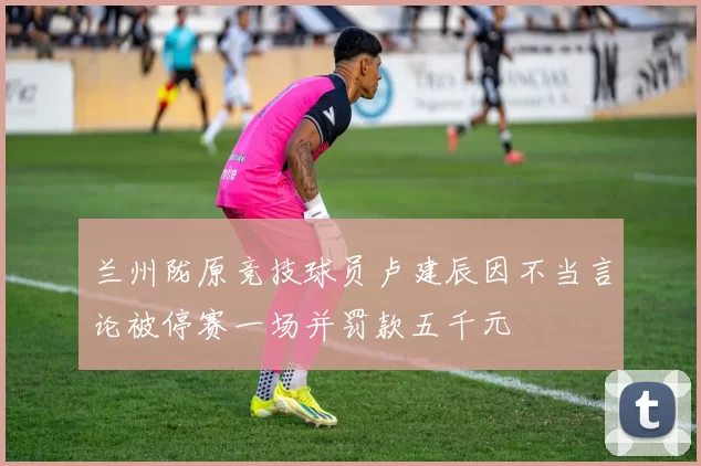 兰州陇原竞技球员卢建辰因不当言论被停赛一场并罚款五千元