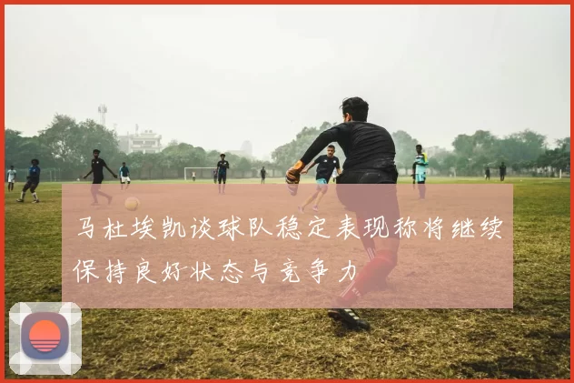 马杜埃凯谈球队稳定表现称将继续保持良好状态与竞争力