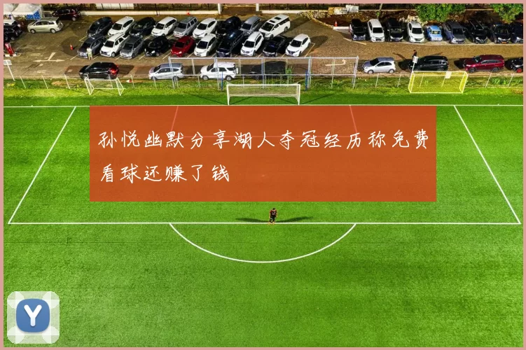 孙悦幽默分享湖人夺冠经历称免费看球还赚了钱
