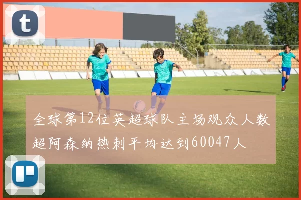全球第12位英超球队主场观众人数超阿森纳热刺平均达到60047人