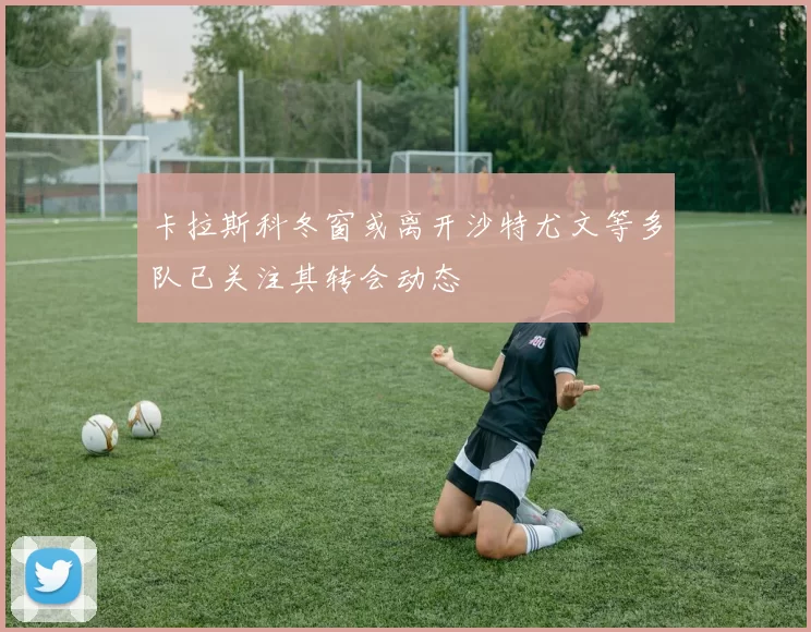 卡拉斯科冬窗或离开沙特尤文等多队已关注其转会动态