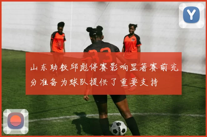 山东助教邱彪停赛影响显著赛前充分准备为球队提供了重要支持