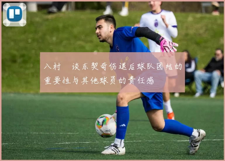 八村塁谈东契奇伤退后球队团结的重要性与其他球员的责任感