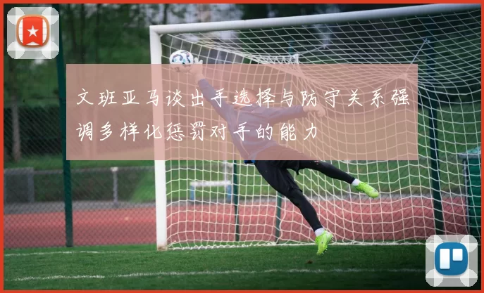 文班亚马谈出手选择与防守关系强调多样化惩罚对手的能力