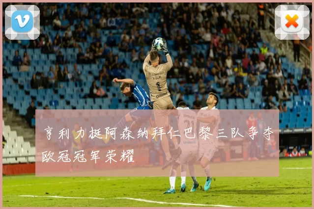 亨利力挺阿森纳拜仁巴黎三队争夺欧冠冠军荣耀