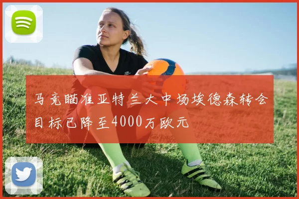 马竞瞄准亚特兰大中场埃德森转会目标已降至4000万欧元