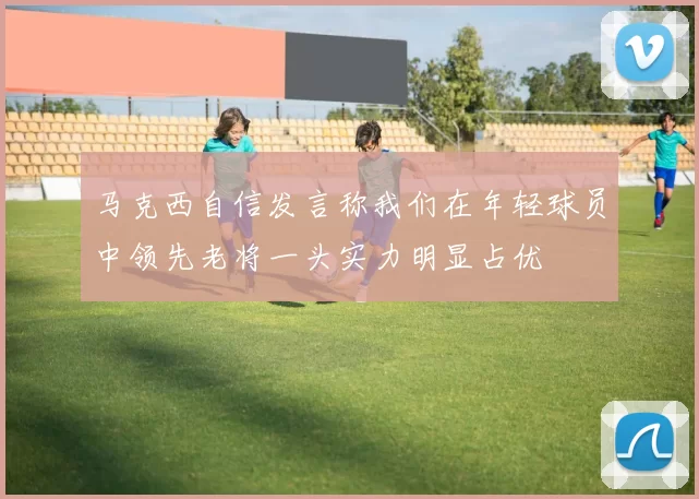 马克西自信发言称我们在年轻球员中领先老将一头实力明显占优