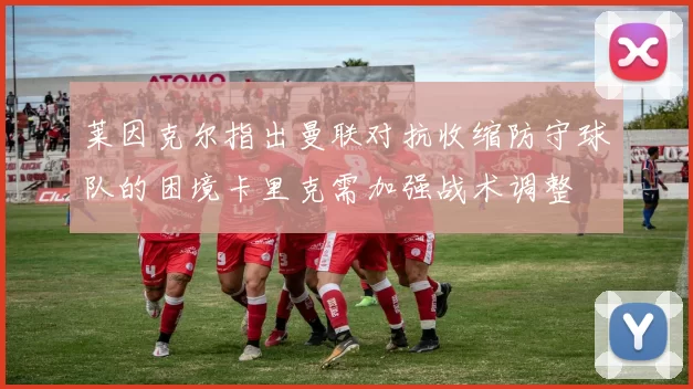 莱因克尔指出曼联对抗收缩防守球队的困境卡里克需加强战术调整