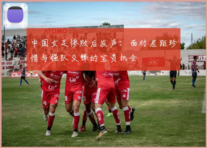 中国女足惨败后发声：面对差距珍惜与强队交锋的宝贵机会